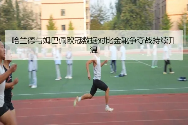 哈兰德与姆巴佩欧冠数据对比金靴争夺战持续升温